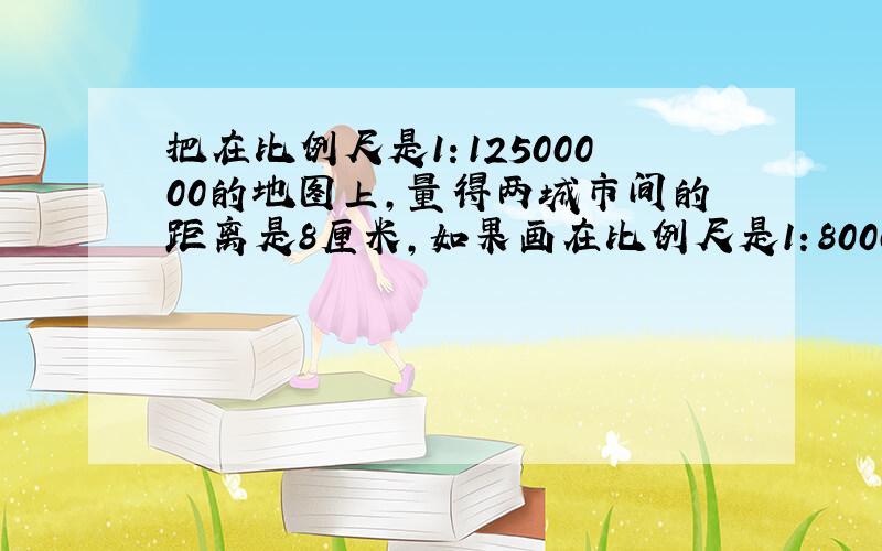 把在比例尺是1：12500000的地图上，量得两城市间的距离是8厘米，如果画在比例尺是1：8000000的地图上，图上距