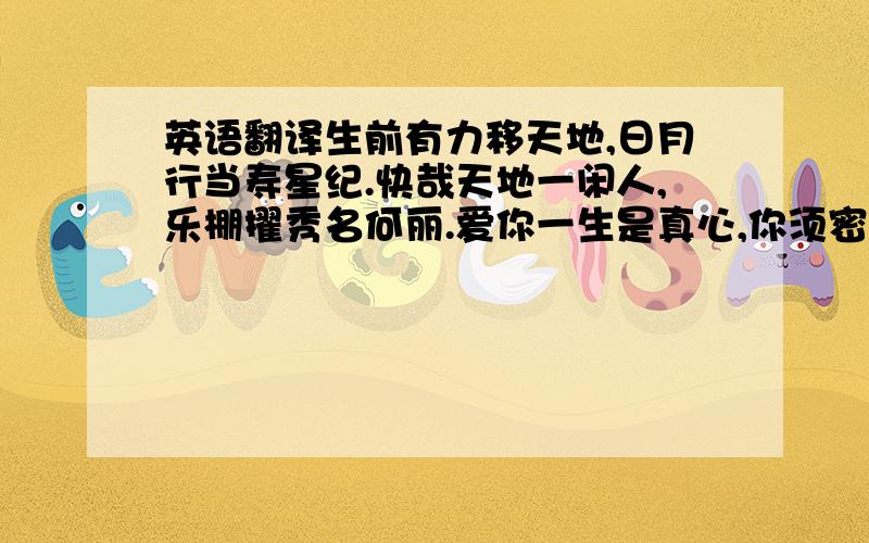 英语翻译生前有力移天地,日月行当寿星纪.快哉天地一闲人,乐棚擢秀名何丽.爱你一生是真心,你须密密知我意.斐然狂简成兹篇,