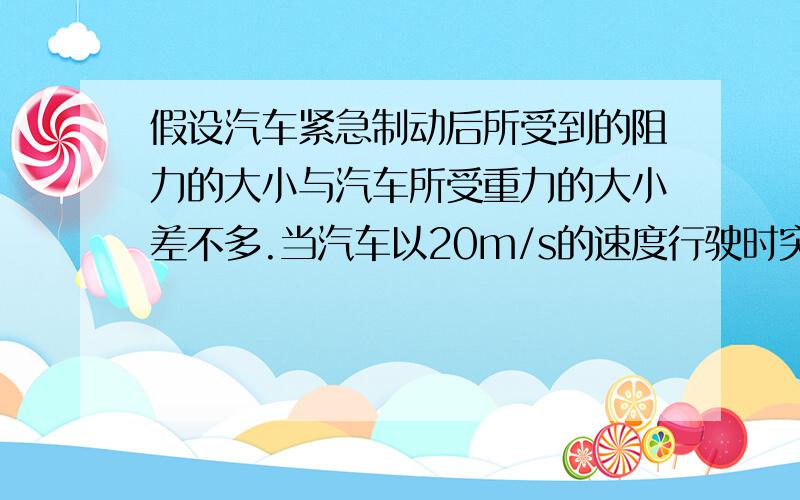 假设汽车紧急制动后所受到的阻力的大小与汽车所受重力的大小差不多.当汽车以20m/s的速度行驶时突然制动，它还能继续滑行的