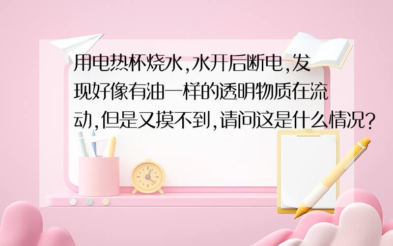 用电热杯烧水,水开后断电,发现好像有油一样的透明物质在流动,但是又摸不到,请问这是什么情况?