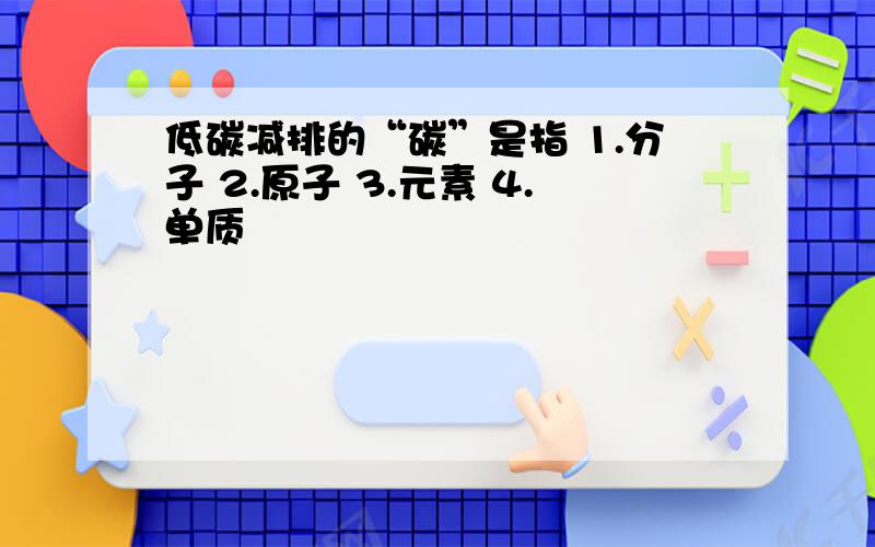 低碳减排的“碳”是指 1.分子 2.原子 3.元素 4.单质