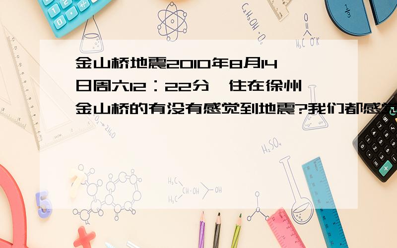 金山桥地震2010年8月14日周六12：22分,住在徐州金山桥的有没有感觉到地震?我们都感觉到有明显的震感.报纸、新闻为