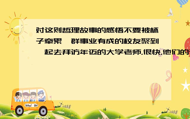 对这则哲理故事的感悟不要被杯子牵累一群事业有成的校友聚到一起去拜访年迈的大学老师，很快，他们的话题就转到了对工作、生活压