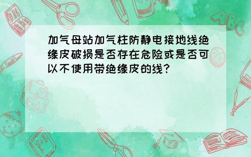 加气母站加气柱防静电接地线绝缘皮破损是否存在危险或是否可以不使用带绝缘皮的线?