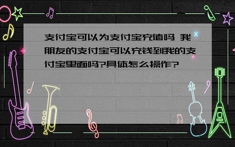 支付宝可以为支付宝充值吗 我朋友的支付宝可以充钱到我的支付宝里面吗?具体怎么操作?