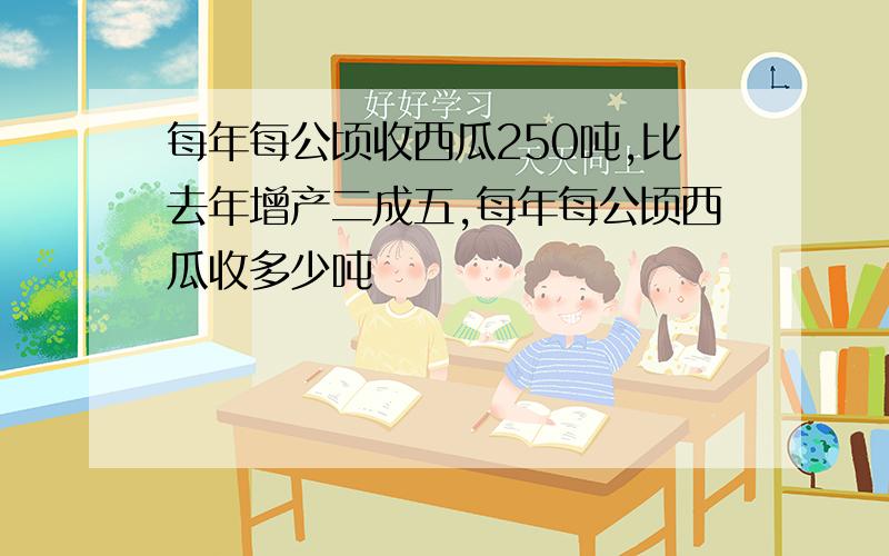 每年每公顷收西瓜250吨,比去年增产二成五,每年每公顷西瓜收多少吨