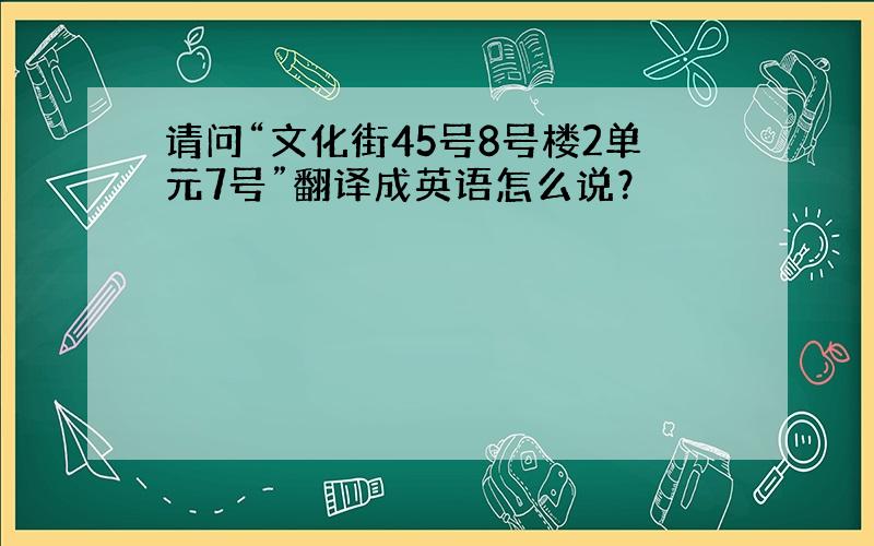 请问“文化街45号8号楼2单元7号”翻译成英语怎么说？