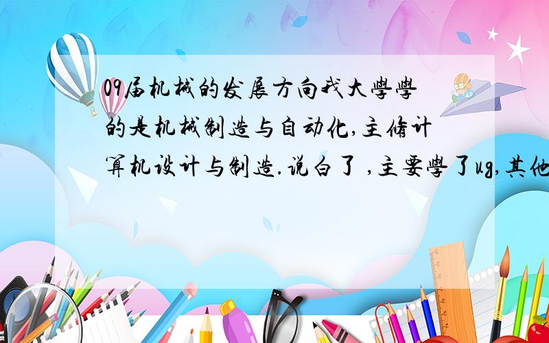 09届机械的发展方向我大学学的是机械制造与自动化,主修计算机设计与制造.说白了 ,主要学了ug,其他还学了数控加工中心,