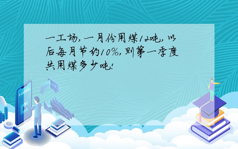 一工场,一月份用煤12吨,以后每月节约10%,则第一季度共用煤多少吨!