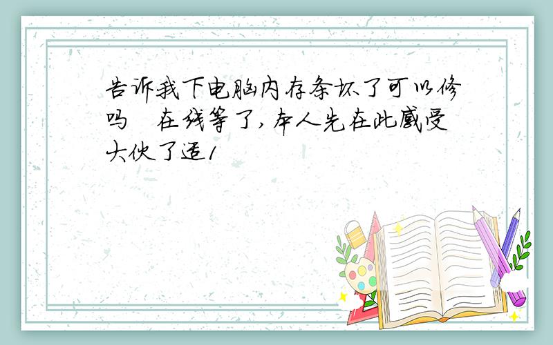 告诉我下电脑内存条坏了可以修吗　在线等了,本人先在此感受大伙了适1