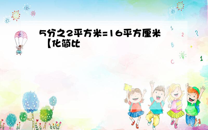 5分之2平方米=16平方厘米 【化简比