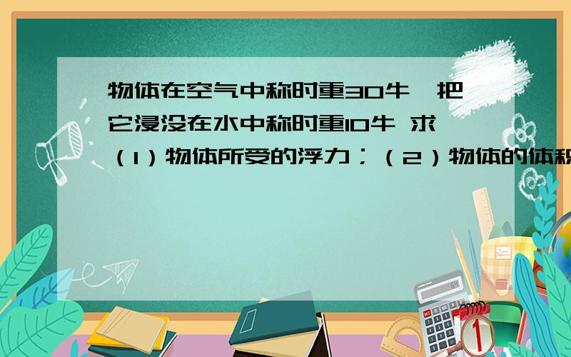 物体在空气中称时重30牛,把它浸没在水中称时重10牛 求（1）物体所受的浮力；（2）物体的体积