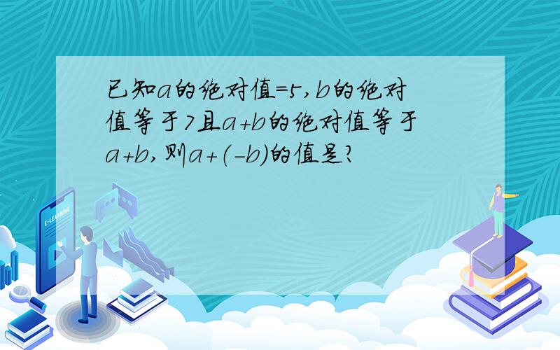 已知a的绝对值＝5,b的绝对值等于7且a＋b的绝对值等于a＋b,则a＋（－b）的值是?