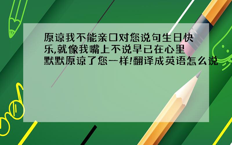 原谅我不能亲口对您说句生日快乐,就像我嘴上不说早已在心里默默原谅了您一样!翻译成英语怎么说