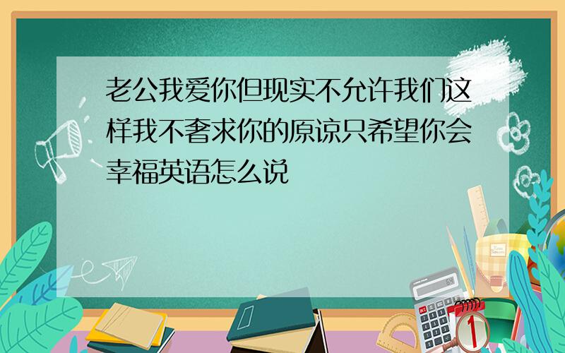 老公我爱你但现实不允许我们这样我不奢求你的原谅只希望你会幸福英语怎么说