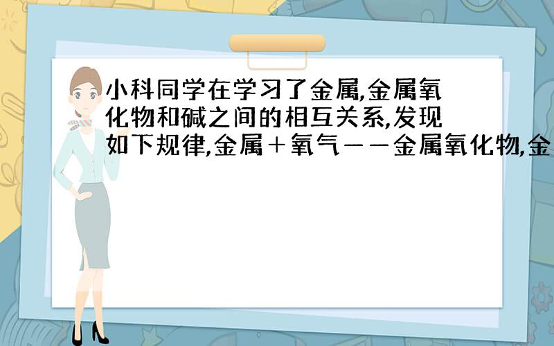 小科同学在学习了金属,金属氧化物和碱之间的相互关系,发现如下规律,金属＋氧气——金属氧化物,金属