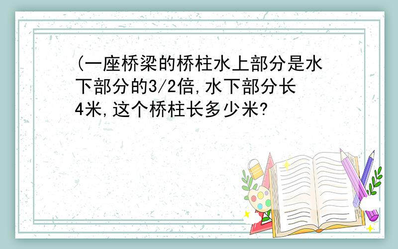 (一座桥梁的桥柱水上部分是水下部分的3/2倍,水下部分长4米,这个桥柱长多少米?
