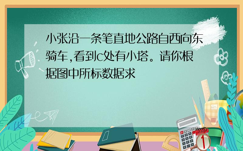 小张沿一条笔直地公路自西向东骑车,看到c处有小塔。请你根据图中所标数据求