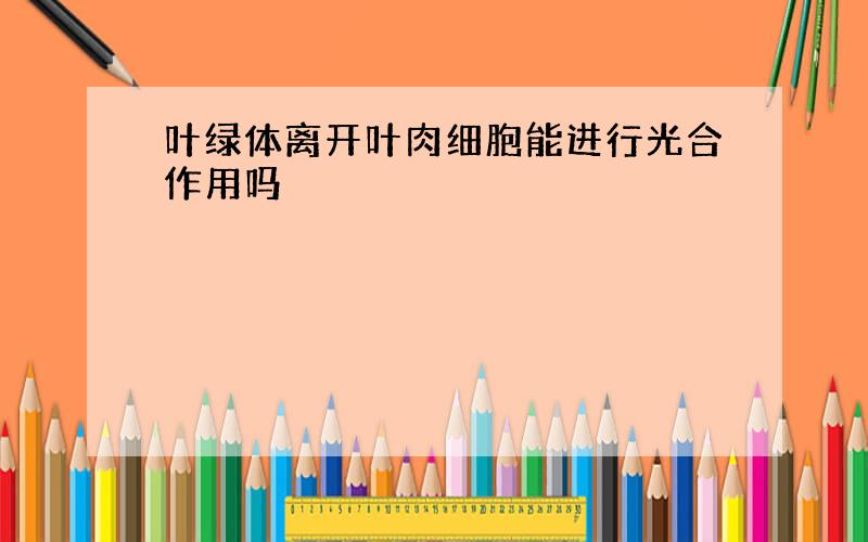 叶绿体离开叶肉细胞能进行光合作用吗