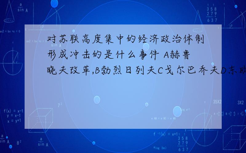 对苏联高度集中的经济政治体制形成冲击的是什么事件 A赫鲁晓夫改革,B勃烈日列夫C戈尔巴乔夫D东欧剧变