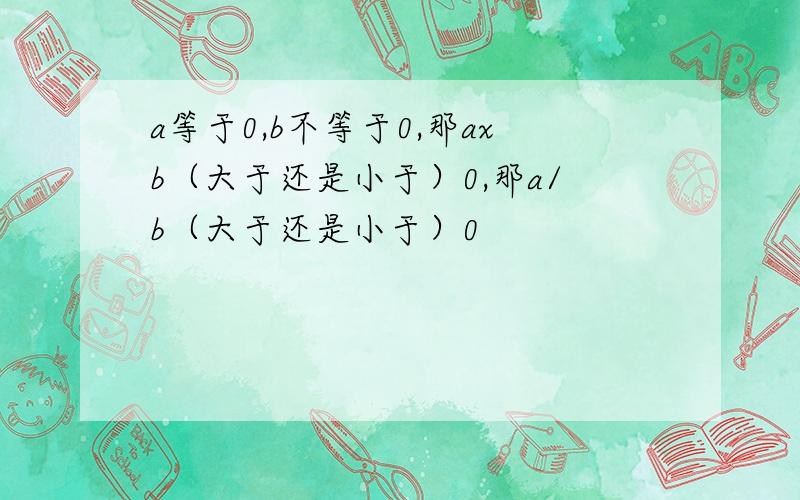 a等于0,b不等于0,那axb（大于还是小于）0,那a/b（大于还是小于）0