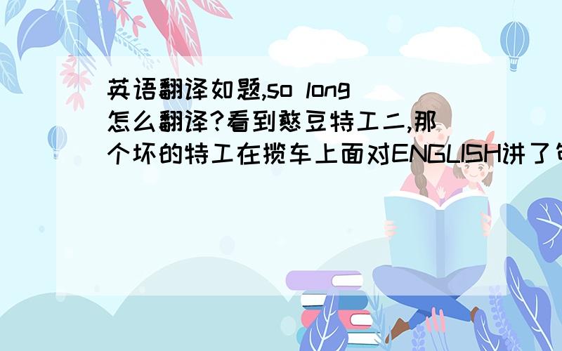 英语翻译如题,so long怎么翻译?看到憨豆特工二,那个坏的特工在揽车上面对ENGLISH讲了句：SO LONG JO