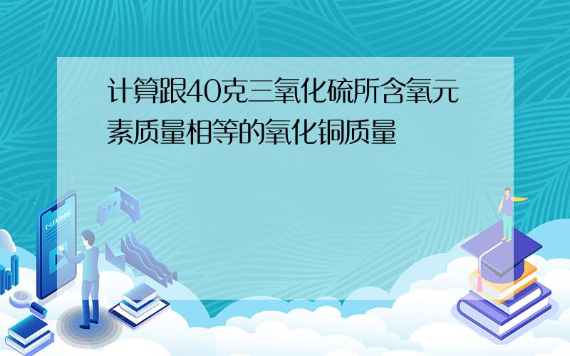 计算跟40克三氧化硫所含氧元素质量相等的氧化铜质量