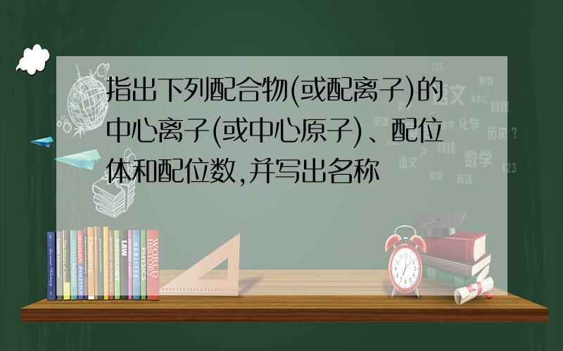 指出下列配合物(或配离子)的中心离子(或中心原子)、配位体和配位数,并写出名称