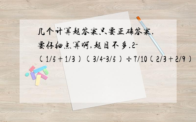 几个计算题答案只要正确答案.要仔细点算啊,题目不多.2-(1/5+1/3)(3/4-3/5)÷7/10(2/3+2/9)