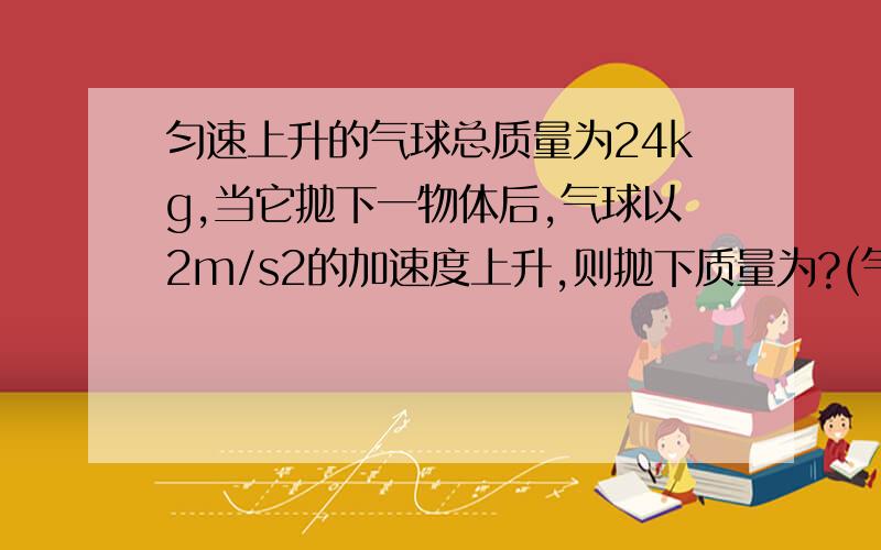 匀速上升的气球总质量为24kg,当它抛下一物体后,气球以2m/s2的加速度上升,则抛下质量为?(气球浮力不变,g=10m