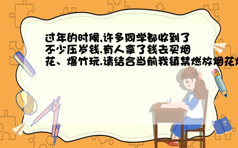 过年的时候,许多同学都收到了不少压岁钱.有人拿了钱去买烟花、爆竹玩.请结合当前我镇禁燃放烟花爆竹的