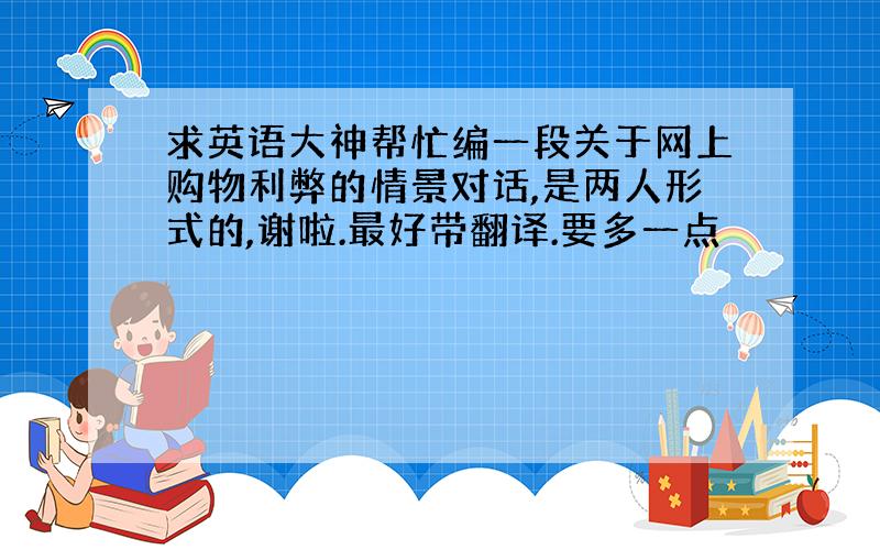 求英语大神帮忙编一段关于网上购物利弊的情景对话,是两人形式的,谢啦.最好带翻译.要多一点