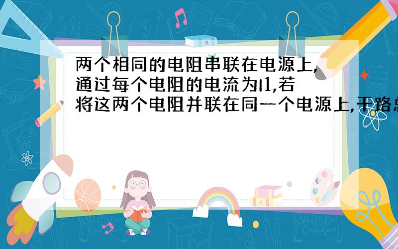 两个相同的电阻串联在电源上,通过每个电阻的电流为I1,若将这两个电阻并联在同一个电源上,干路总电流I2.