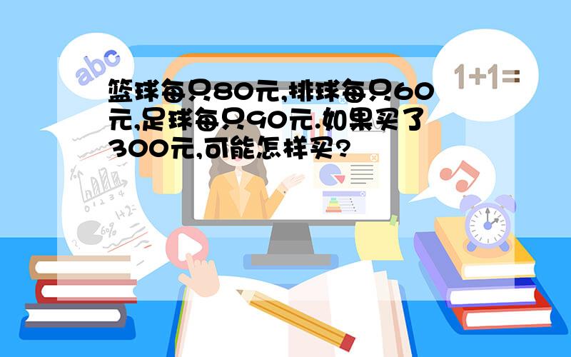 篮球每只80元,排球每只60元,足球每只90元.如果买了300元,可能怎样买?