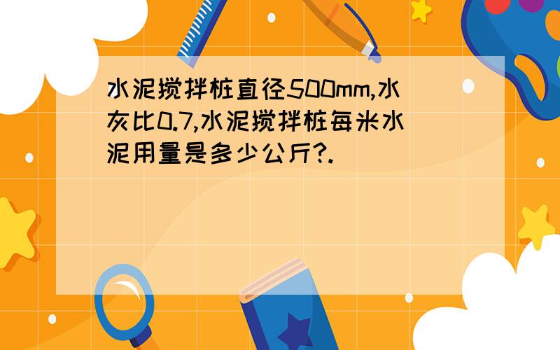 水泥搅拌桩直径500mm,水灰比0.7,水泥搅拌桩每米水泥用量是多少公斤?.