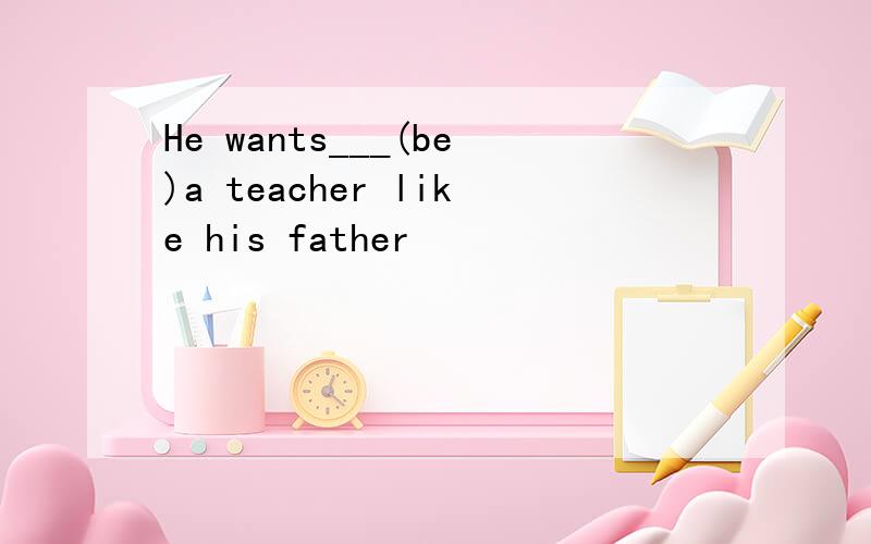 He wants___(be)a teacher like his father