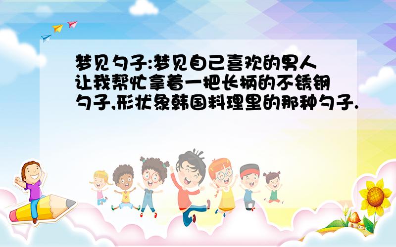 梦见勺子:梦见自己喜欢的男人让我帮忙拿着一把长柄的不锈钢勺子,形状象韩国料理里的那种勺子.