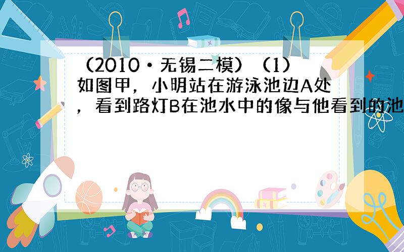 （2010•无锡二模）（1）如图甲，小明站在游泳池边A处，看到路灯B在池水中的像与他看到的池中一条鱼在C点重合，用光学作