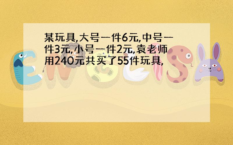 某玩具,大号一件6元,中号一件3元,小号一件2元,袁老师用240元共买了55件玩具,