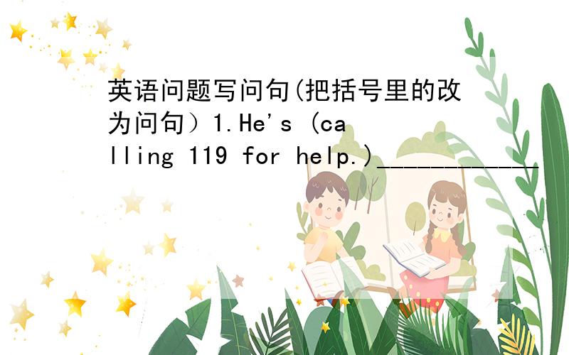 英语问题写问句(把括号里的改为问句）1.He's (calling 119 for help.)____________