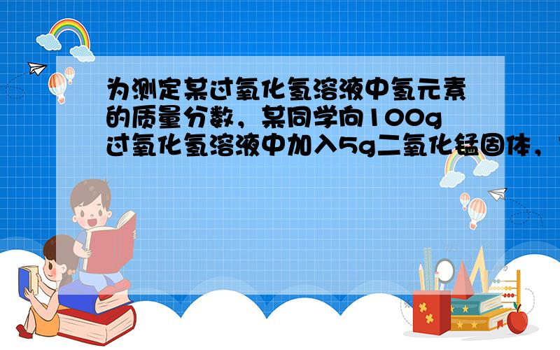 为测定某过氧化氢溶液中氢元素的质量分数，某同学向100g过氧化氢溶液中加入5g二氧化锰固体，充分搅拌至不再产生气泡为止，