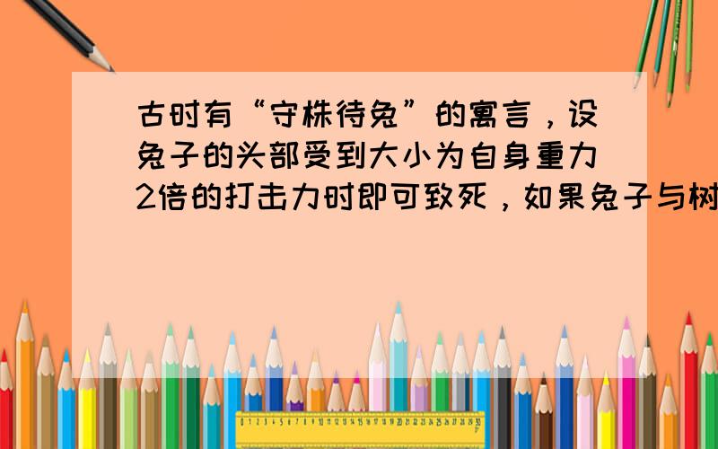 古时有“守株待兔”的寓言，设兔子的头部受到大小为自身重力2倍的打击力时即可致死，如果兔子与树桩的作用时间为0.2s，兔子