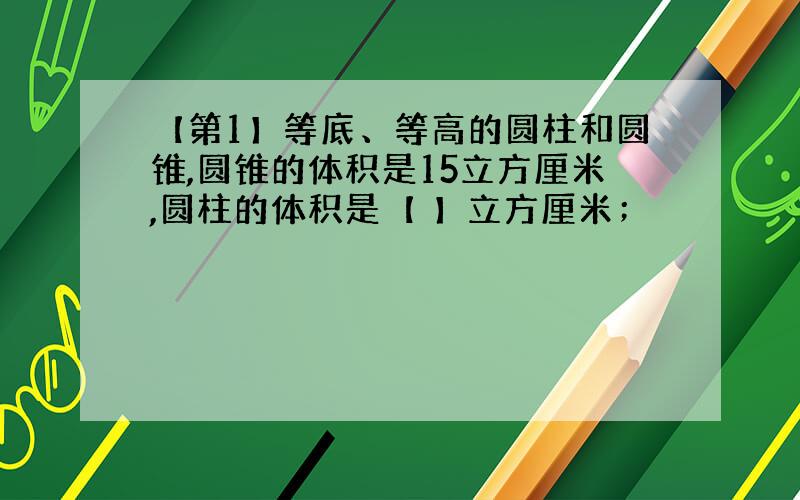 【第1】等底、等高的圆柱和圆锥,圆锥的体积是15立方厘米,圆柱的体积是【 】立方厘米；