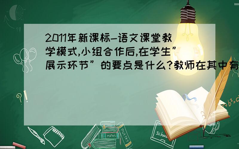 2011年新课标-语文课堂教学模式,小组合作后,在学生”展示环节”的要点是什么?教师在其中有什么作用?