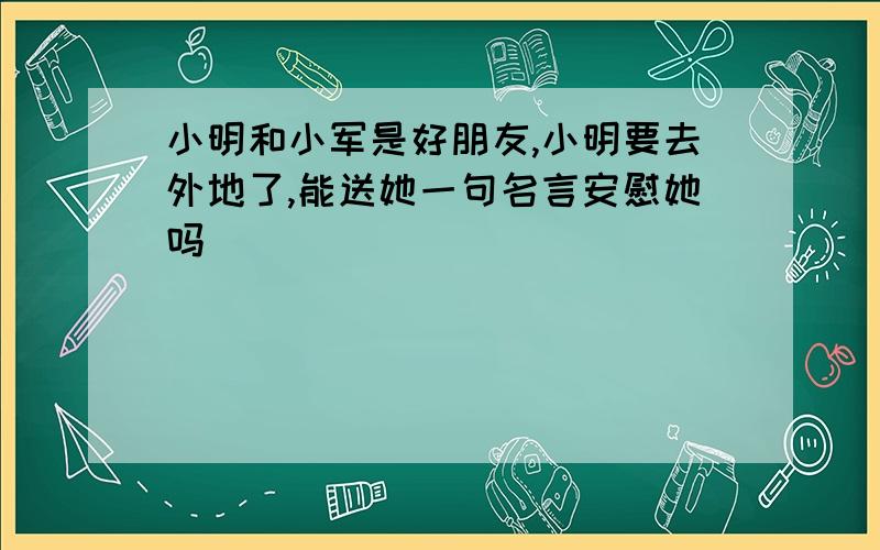 小明和小军是好朋友,小明要去外地了,能送她一句名言安慰她吗