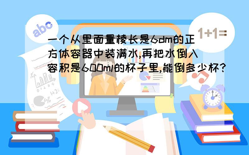 一个从里面量棱长是6dm的正方体容器中装满水,再把水倒入容积是600ml的杯子里,能倒多少杯?