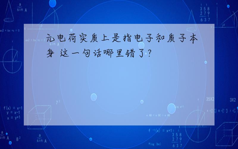 元电荷实质上是指电子和质子本身 这一句话哪里错了?