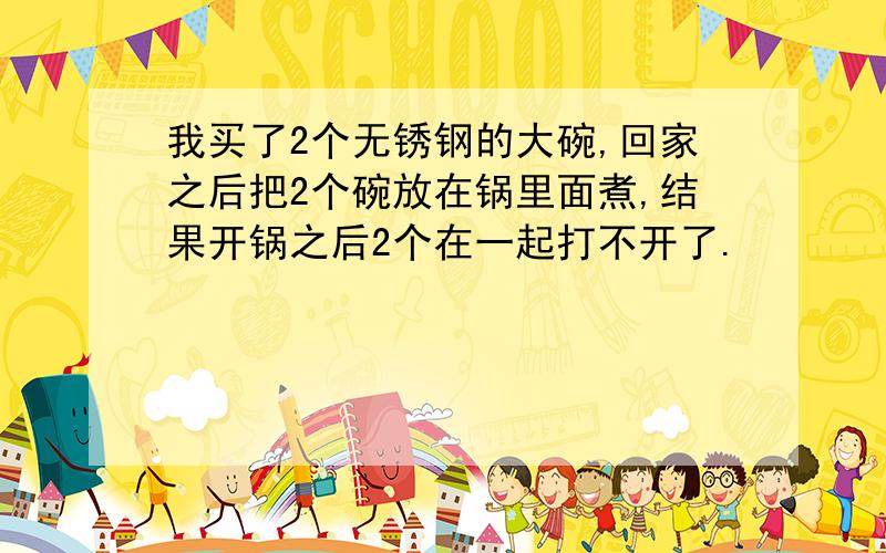 我买了2个无锈钢的大碗,回家之后把2个碗放在锅里面煮,结果开锅之后2个在一起打不开了.