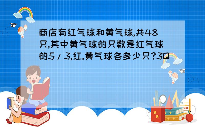 商店有红气球和黄气球,共48只,其中黄气球的只数是红气球的5/3,红.黄气球各多少只?3Q