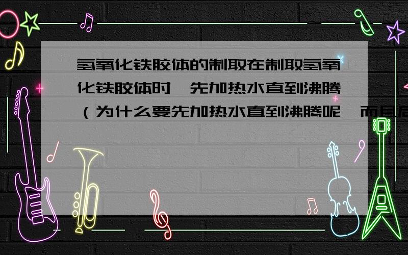 氢氧化铁胶体的制取在制取氢氧化铁胶体时,先加热水直到沸腾（为什么要先加热水直到沸腾呢,而且后面也还加热的）再滴加氯化铁饱